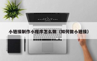 开平小链接制作小程序怎么做（如何做小链接）