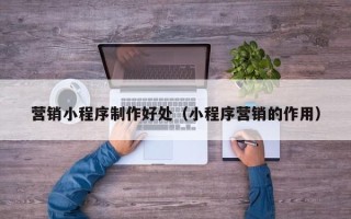 开平营销小程序制作好处（小程序营销的作用）
