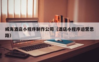 开平威海酒店小程序制作公司（酒店小程序运营思路）